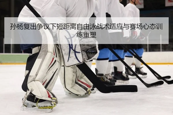 孙杨复出争议下短距离自由泳战术适应与赛场心态训练重塑